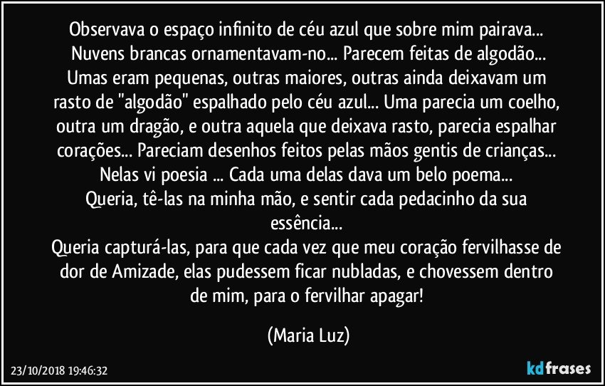 Observava o espaço infinito de céu azul que sobre mim pairava... Nuvens brancas ornamentavam-no... Parecem feitas de algodão...
Umas eram pequenas, outras maiores, outras ainda deixavam um rasto de "algodão" espalhado pelo céu azul... Uma parecia um coelho, outra um dragão, e outra aquela que deixava rasto, parecia espalhar corações... Pareciam desenhos feitos pelas mãos gentis de crianças... 
Nelas vi poesia ... Cada uma delas dava um belo poema... 
Queria, tê-las na minha mão, e sentir cada pedacinho da sua essência...  
Queria capturá-las, para que cada vez que meu coração fervilhasse de dor de Amizade, elas pudessem ficar nubladas, e chovessem dentro de mim, para o fervilhar apagar! (Maria Luz)