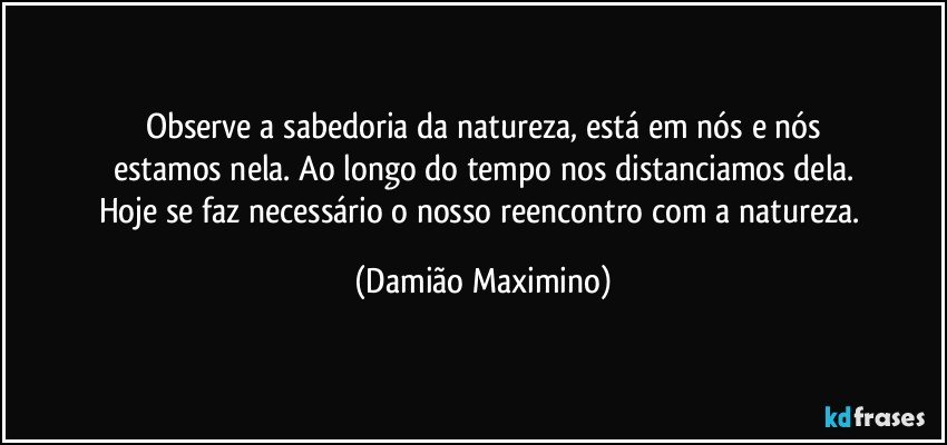 Observe a sabedoria da natureza, está em nós e nós
estamos nela. Ao longo do tempo nos distanciamos dela.
Hoje se faz necessário o nosso reencontro com a natureza. (Damião Maximino)