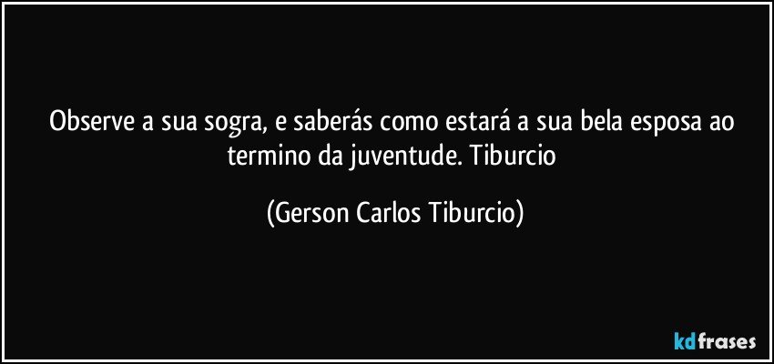 Observe a sua sogra, e saberás como estará a sua bela esposa ao termino da juventude. Tiburcio (Gerson Carlos Tiburcio)