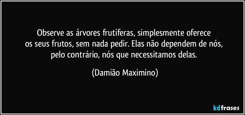 Observe as árvores frutíferas, simplesmente oferece 
os seus frutos, sem nada pedir. Elas não dependem de nós, 
pelo contrário, nós que necessitamos delas. (Damião Maximino)