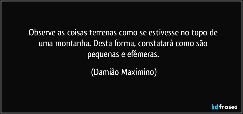 Observe as coisas terrenas como se estivesse no topo de 
uma montanha. Desta forma, constatará como são 
pequenas e efêmeras. (Damião Maximino)