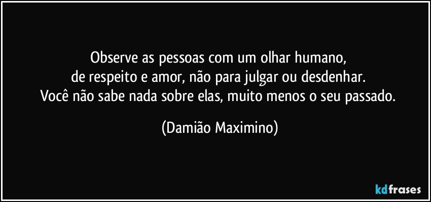 Observe as pessoas com um olhar humano, 
de respeito e amor, não para julgar ou desdenhar. 
Você não sabe nada sobre elas, muito menos o seu passado. (Damião Maximino)