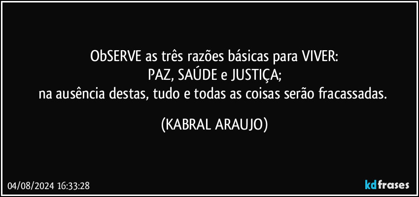 ObSERVE as três razões básicas para VIVER:
PAZ, SAÚDE e JUSTIÇA;
na ausência destas, tudo e todas as coisas serão fracassadas. (KABRAL ARAUJO)