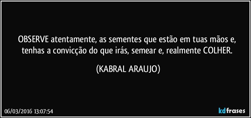 OBSERVE atentamente, as sementes que estão em tuas mãos e, tenhas a convicção do que irás, semear e, realmente COLHER. (KABRAL ARAUJO)