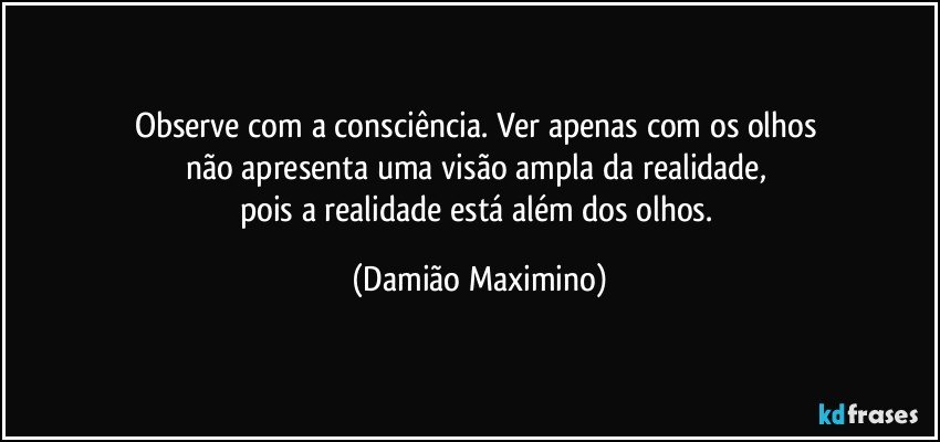 Observe com a consciência. Ver apenas com os olhos 
não apresenta uma visão ampla da realidade, 
pois a realidade está além dos olhos. (Damião Maximino)