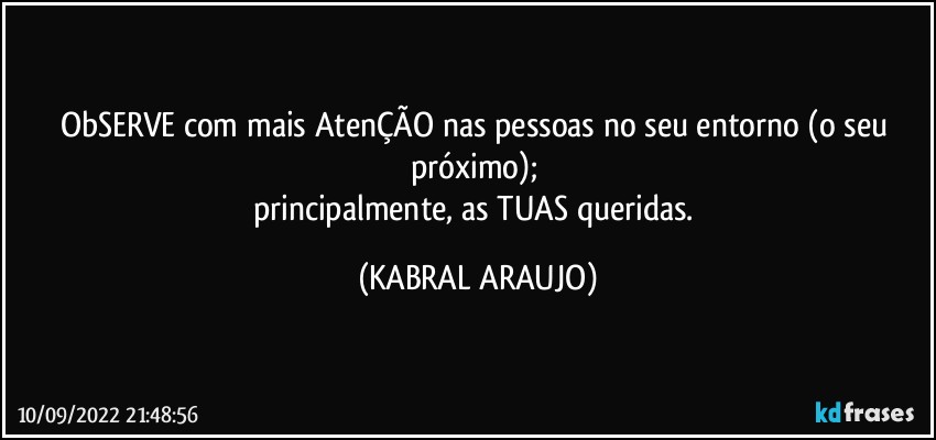 ObSERVE com mais AtenÇÃO nas pessoas no seu entorno (o seu próximo); 
principalmente, as TUAS queridas. (KABRAL ARAUJO)