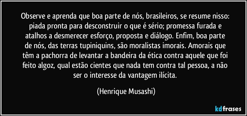 Observe e aprenda que boa parte de nós, brasileiros, se resume nisso: piada pronta para desconstruir o que é sério; promessa furada e atalhos a desmerecer esforço, proposta e diálogo. Enfim, boa parte de nós, das terras tupiniquins, são moralistas imorais. Amorais que têm a pachorra de levantar a bandeira da ética contra aquele que foi feito algoz, qual estão cientes que nada tem contra tal pessoa, a não ser o interesse da vantagem ilícita. (Henrique Musashi)