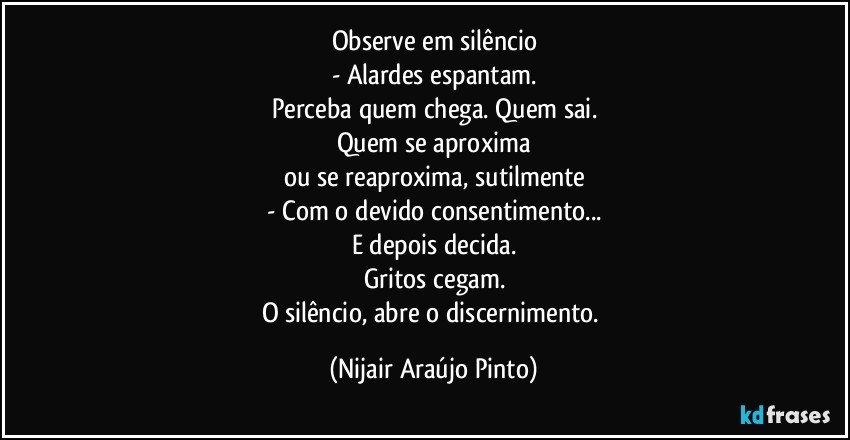 Observe em silêncio
- Alardes espantam.
Perceba quem chega. Quem sai.
Quem se aproxima
ou se reaproxima, sutilmente
- Com o devido consentimento...
E depois decida.
Gritos cegam.
O silêncio, abre o discernimento. (Nijair Araújo Pinto)