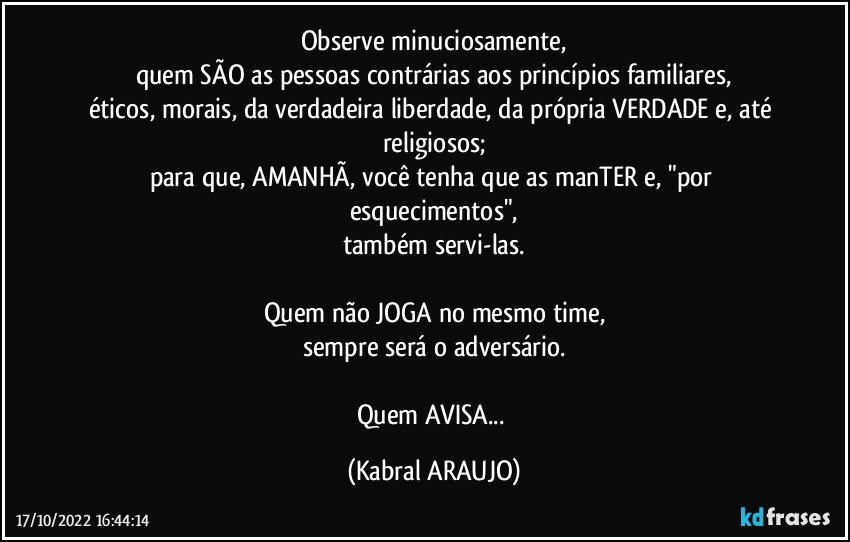 Observe minuciosamente,
quem SÃO as pessoas contrárias aos princípios familiares,
éticos, morais, da verdadeira liberdade, da própria VERDADE e, até religiosos;
para que, AMANHÃ, você tenha que as manTER e, "por esquecimentos",
também servi-las.

Quem não JOGA no mesmo time,
sempre será o adversário.

Quem AVISA... (KABRAL ARAUJO)