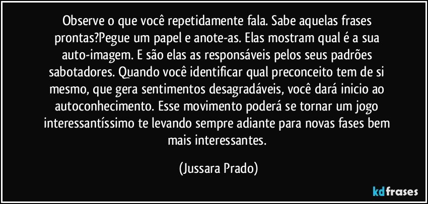 Observe o que você repetidamente fala. Sabe aquelas frases prontas?Pegue um papel e anote-as. Elas mostram qual é a sua auto-imagem. E são elas as responsáveis pelos seus padrões sabotadores. Quando você identificar qual preconceito tem de si mesmo, que gera sentimentos desagradáveis, você dará inicio ao autoconhecimento. Esse movimento poderá se tornar um jogo interessantíssimo te levando sempre adiante para novas fases bem mais interessantes. (Jussara Prado)