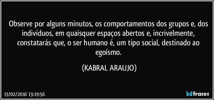 Observe por alguns minutos, os comportamentos dos grupos e, dos indivíduos, em quaisquer espaços abertos e, incrivelmente, constatarás que, o ser humano é, um tipo social, destinado ao egoísmo. (KABRAL ARAUJO)