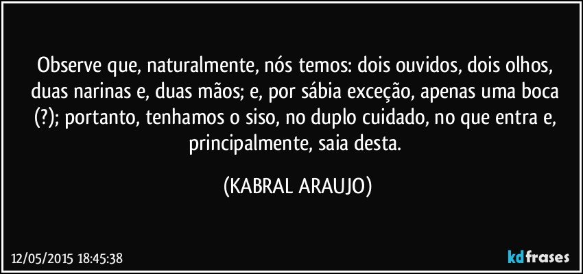 Observe que, naturalmente, nós temos: dois ouvidos, dois olhos, duas narinas e, duas mãos; e, por sábia exceção, apenas uma boca (?); portanto, tenhamos o siso, no duplo cuidado, no que entra e, principalmente, saia desta. (KABRAL ARAUJO)