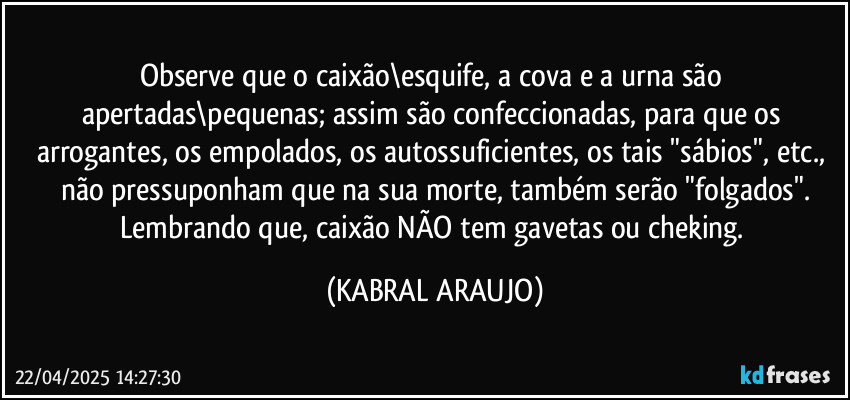 Observe que o caixão\esquife, a cova e a urna são apertadas\pequenas; assim são confeccionadas, para que os arrogantes, os empolados, os autossuficientes, os tais "sábios", etc., não pressuponham que na sua morte, também serão "folgados".
Lembrando que, caixão NÃO tem gavetas ou cheking. (KABRAL ARAUJO)