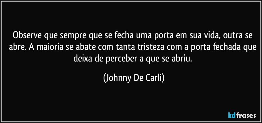 Observe que sempre que se fecha uma porta em sua vida, outra se abre. A maioria se abate com tanta tristeza com a porta fechada que deixa de perceber a que se abriu. (Johnny De Carli)