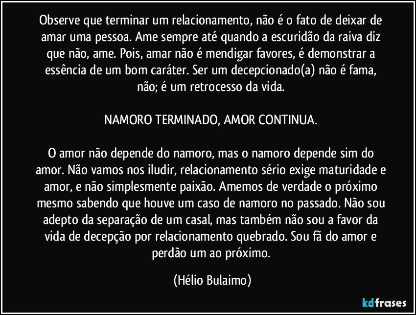 Observe que terminar um relacionamento, não é o fato de deixar de amar uma pessoa. Ame sempre até quando a escuridão da raiva diz que não, ame. Pois, amar não é mendigar favores, é demonstrar a essência de um bom caráter. Ser um decepcionado(a) não é fama, não; é um retrocesso da vida. 

NAMORO TERMINADO, AMOR CONTINUA. 

O amor não depende do namoro, mas o namoro depende sim do amor. Não vamos nos iludir, relacionamento sério exige maturidade e amor, e não simplesmente paixão. Amemos de verdade o próximo mesmo sabendo que houve um caso de namoro no passado. Não sou adepto da separação de um casal, mas também não sou a favor da vida de decepção por relacionamento quebrado. Sou fã do amor e perdão um ao próximo. (Hélio Bulaimo)