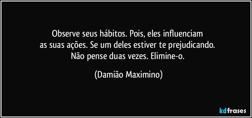 Observe seus hábitos. Pois, eles influenciam 
as suas ações. Se um deles estiver te prejudicando. 
Não pense duas vezes. Elimine-o. (Damião Maximino)