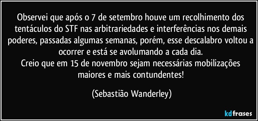 Observei que após o 7 de setembro houve um recolhimento dos tentáculos do STF nas arbitrariedades e interferências nos demais poderes, passadas algumas semanas, porém, esse descalabro voltou a ocorrer e está se avolumando a cada dia. 
Creio que em 15 de novembro sejam necessárias mobilizações maiores e mais contundentes! (Sebastião Wanderley)
