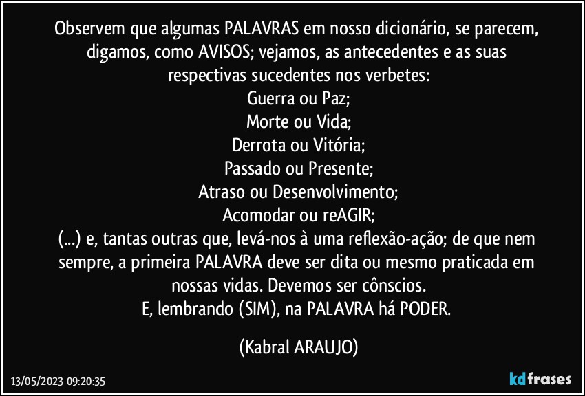 Observem que algumas PALAVRAS em nosso dicionário, se parecem, digamos, como AVISOS; vejamos, as antecedentes e as suas respectivas sucedentes nos verbetes:
Guerra ou Paz;
Morte ou Vida;
Derrota ou Vitória;
Passado ou Presente;
Atraso ou Desenvolvimento;
Acomodar ou reAGIR;
(...) e, tantas outras que, levá-nos à uma reflexão-ação; de que nem sempre, a primeira PALAVRA deve ser dita ou mesmo praticada em nossas vidas. Devemos ser cônscios.
E, lembrando (SIM), na PALAVRA há PODER. (KABRAL ARAUJO)