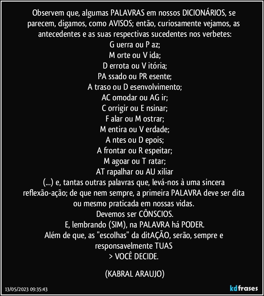 Observem que, algumas PALAVRAS em nossos DICIONÁRIOS, se parecem, digamos, como AVISOS; então, curiosamente vejamos, as antecedentes e as suas respectivas sucedentes nos verbetes:
G uerra ou P az;
M orte ou V ida;
D errota ou V itória;
PA ssado ou PR esente;
A traso ou D esenvolvimento;
AC omodar ou AG ir;
C orrigir ou E nsinar;
F alar ou M ostrar;
M entira ou V erdade;
A ntes ou D epois;
A frontar ou R espeitar;
M agoar ou T ratar;
AT rapalhar ou AU xiliar
(...) e, tantas outras palavras que, levá-nos à uma sincera reflexão-ação; de que nem sempre, a primeira PALAVRA deve ser dita ou mesmo praticada em nossas vidas. 
Devemos ser CÔNSCIOS.
E, lembrando (SIM), na PALAVRA há PODER.
Além de que, as "escolhas" da ditAÇÃO, serão, sempre e responsavelmente TUAS 
> VOCÊ DECIDE. (KABRAL ARAUJO)