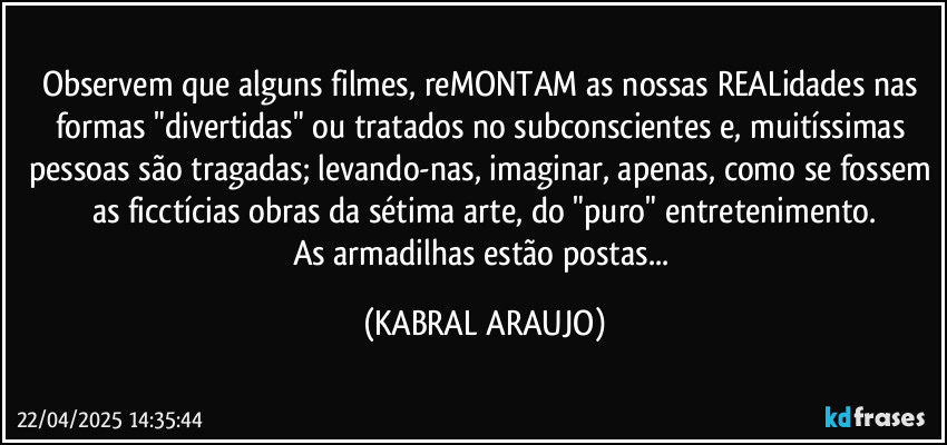 Observem que alguns filmes, reMONTAM as nossas REALidades nas formas "divertidas" ou tratados no subconscientes e, muitíssimas pessoas são tragadas; levando-nas, imaginar, apenas, como se fossem as ficctícias obras da sétima arte, do "puro" entretenimento.
As armadilhas estão postas... (KABRAL ARAUJO)
