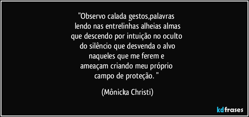 "Observo calada gestos,palavras 
lendo nas entrelinhas alheias almas
que descendo por intuição no oculto 
do silêncio que desvenda o alvo
naqueles que me ferem e 
ameaçam criando meu próprio 
campo de proteção. " (Mônicka Christi)