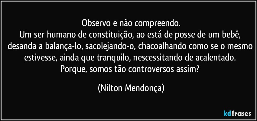 Observo e não compreendo.
Um ser humano de constituição, ao está de posse de um bebê, desanda a balança-lo, sacolejando-o, chacoalhando como se o mesmo estivesse, ainda que tranquilo, nescessitando de acalentado. 
Porque, somos tão controversos assim? (Nilton Mendonça)