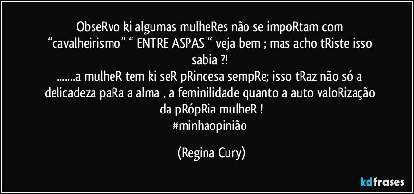 ObseRvo  ki algumas  mulheRes  não se impoRtam com  “cavalheirismo”  “ ENTRE ASPAS “ veja bem ; mas acho tRiste  isso sabia ?! 
...a  mulheR  tem ki seR pRincesa  sempRe; isso tRaz não só a delicadeza paRa a alma , a feminilidade  quanto  a auto valoRização da pRópRia mulheR !
#minhaopinião (Regina Cury)