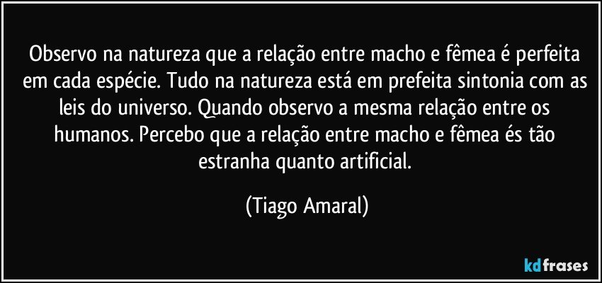 Observo na natureza que a relação entre macho e fêmea é perfeita em cada espécie. Tudo na natureza está em prefeita sintonia com as leis do universo. Quando observo a mesma relação entre os humanos. Percebo que a relação entre macho e fêmea és tão estranha quanto artificial. (Tiago Amaral)