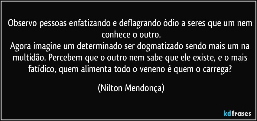 Observo pessoas enfatizando e deflagrando ódio a seres que um nem conhece o outro.
Agora imagine um determinado ser dogmatizado sendo mais um na multidão. Percebem que o outro nem sabe que ele existe, e o mais fatídico, quem alimenta todo o veneno é quem o carrega? (Nilton Mendonça)