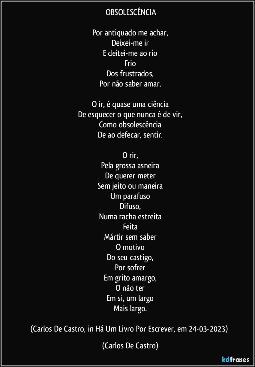 ⁠OBSOLESCÊNCIA

Por antiquado me achar,
Deixei-me ir
E deitei-me ao rio
Frio
Dos frustrados,
Por não saber amar.

O ir, é quase uma ciência
De esquecer o que nunca é de vir,
Como obsolescência
De ao defecar, sentir.

O rir,
Pela grossa asneira
De querer meter
Sem jeito ou maneira
Um parafuso
Difuso,
Numa racha estreita
Feita
Mártir sem saber
O motivo
Do seu castigo,
Por sofrer
Em grito amargo,
O não ter
Em si, um largo
Mais largo.

(Carlos De Castro, in Há Um Livro Por Escrever, em 24-03-2023) (Carlos De Castro)