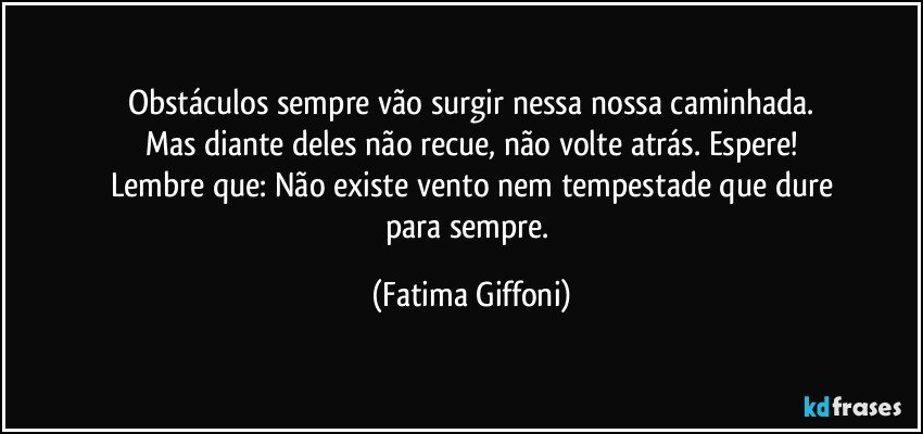 Obstáculos sempre vão surgir nessa nossa caminhada.
Mas diante deles não recue, não volte atrás. Espere!
Lembre que: Não existe vento nem tempestade que dure
para sempre. (Fatima Giffoni)