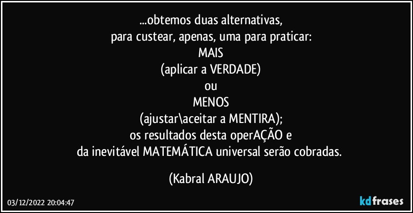 ...obtemos duas alternativas,
para custear, apenas, uma para praticar:
MAIS
(aplicar a VERDADE)
ou
MENOS
(ajustar\aceitar a MENTIRA);
os resultados desta operAÇÃO e
da inevitável MATEMÁTICA universal serão cobradas. (KABRAL ARAUJO)