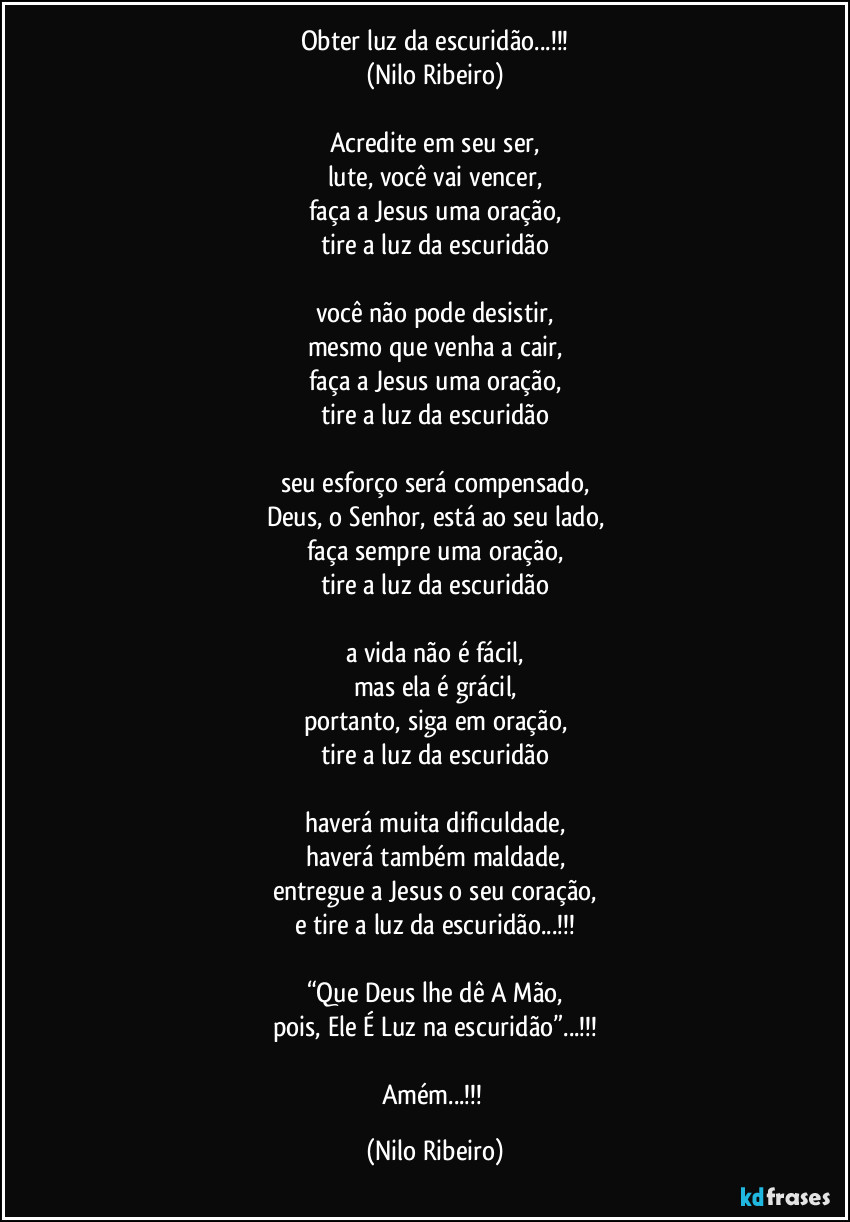 Obter luz da escuridão...!!!
(Nilo Ribeiro)

Acredite em seu ser,
lute, você vai vencer,
faça a Jesus uma oração,
tire a luz da escuridão

você não pode desistir,
mesmo que venha a cair,
faça a Jesus uma oração,
tire a luz da escuridão

seu esforço será compensado,
Deus, o Senhor, está ao seu lado,
faça sempre uma oração,
tire a luz da escuridão

a vida não é fácil,
mas ela é grácil,
portanto, siga em oração,
tire a luz da escuridão

haverá muita dificuldade,
haverá também maldade,
entregue a Jesus o seu coração,
e tire a luz da escuridão...!!!

“Que Deus lhe dê A Mão,
pois, Ele É Luz na escuridão”...!!!

Amém...!!! (Nilo Ribeiro)