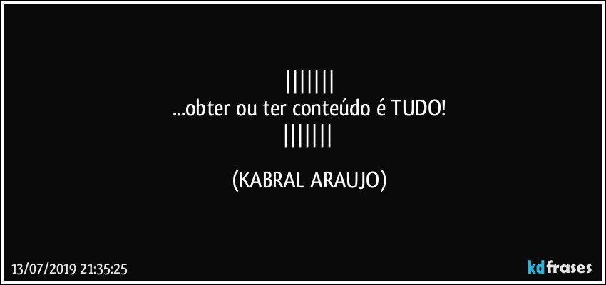 
...obter ou ter conteúdo é TUDO!
 (KABRAL ARAUJO)