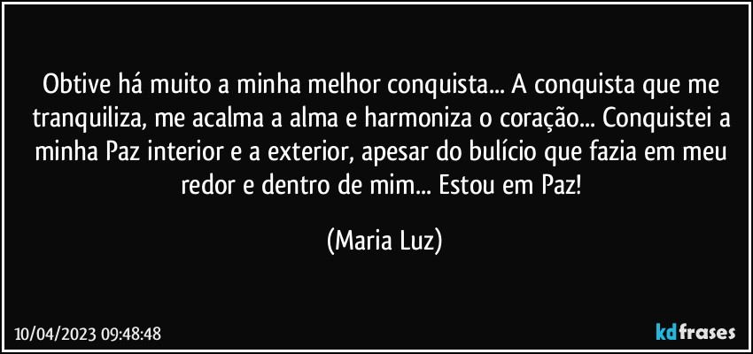 Obtive há muito a minha melhor conquista... A conquista que me tranquiliza, me acalma a alma e harmoniza o coração... Conquistei a minha Paz interior e a exterior, apesar do bulício que fazia em meu redor e dentro de mim... Estou em Paz! (Maria Luz)