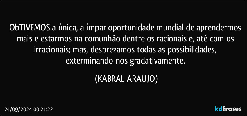 ObTIVEMOS a única, a ímpar oportunidade mundial de aprendermos mais e estarmos na comunhão dentre os racionais e, até com os irracionais; mas, desprezamos todas as possibilidades, exterminando-nos gradativamente. (KABRAL ARAUJO)