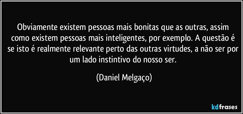 Obviamente existem pessoas mais bonitas que as outras, assim como existem pessoas mais inteligentes, por exemplo. A questão é se isto é realmente relevante perto das outras virtudes, a não ser por um lado instintivo do nosso ser. (Daniel Melgaço)