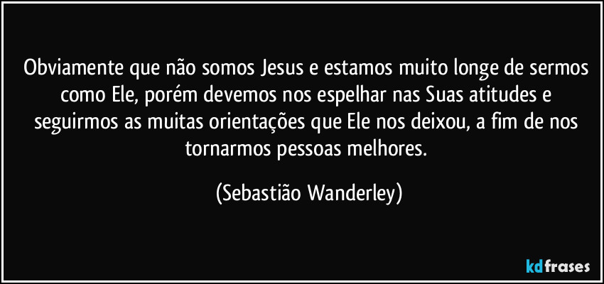 Obviamente que não somos Jesus e estamos muito longe de sermos como Ele, porém devemos nos espelhar nas Suas atitudes e seguirmos as muitas orientações que Ele nos deixou, a fim de nos tornarmos pessoas melhores. (Sebastião Wanderley)