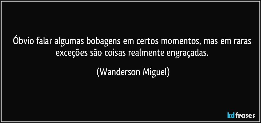 Óbvio falar algumas bobagens em certos momentos, mas em raras exceções são coisas realmente engraçadas. (Wanderson Miguel)