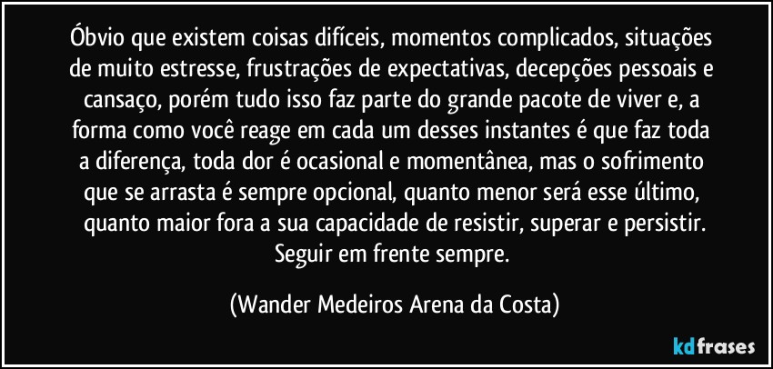 Óbvio que existem coisas difíceis, momentos complicados, situações de muito estresse, frustrações de expectativas, decepções pessoais e cansaço, porém tudo isso faz parte do grande pacote de viver e, a forma como você reage em cada um desses instantes é que faz toda a diferença, toda dor é ocasional e momentânea, mas o sofrimento que se arrasta é sempre opcional, quanto menor será esse último, quanto maior fora a sua capacidade de resistir, superar e persistir.
Seguir em frente sempre. (Wander Medeiros Arena da Costa)