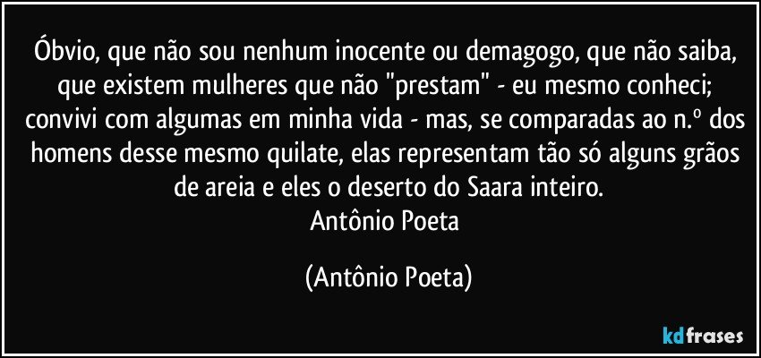 Óbvio, que não sou nenhum inocente ou demagogo, que não saiba, que existem mulheres que não "prestam" - eu mesmo conheci; convivi com algumas em minha vida - mas, se comparadas ao n.º dos homens desse mesmo quilate, elas representam tão só alguns grãos de areia e eles o deserto do Saara inteiro.
Antônio Poeta (Antônio Poeta)