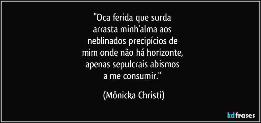 "Oca ferida que surda 
arrasta minh'alma aos 
neblinados precipícios de 
mim onde não há horizonte, 
apenas  sepulcrais abismos 
a me consumir." (Mônicka Christi)
