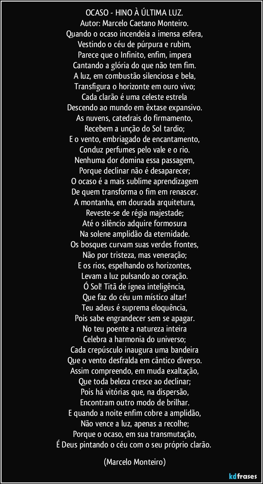 OCASO - HINO À ÚLTIMA LUZ.
Autor: Marcelo Caetano Monteiro.
Quando o ocaso incendeia a imensa esfera,
Vestindo o céu de púrpura e rubim,
Parece que o Infinito, enfim, impera
Cantando a glória do que não tem fim.
A luz, em combustão silenciosa e bela,
Transfigura o horizonte em ouro vivo;
Cada clarão é uma celeste estrela
Descendo ao mundo em êxtase expansivo.
As nuvens, catedrais do firmamento,
Recebem a unção do Sol tardio;
E o vento, embriagado de encantamento,
Conduz perfumes pelo vale e o rio.
Nenhuma dor domina essa passagem,
Porque declinar não é desaparecer;
O ocaso é a mais sublime aprendizagem
De quem transforma o fim em renascer.
A montanha, em dourada arquitetura,
Reveste-se de régia majestade;
Até o silêncio adquire formosura
Na solene amplidão da eternidade.
Os bosques curvam suas verdes frontes,
Não por tristeza, mas veneração;
E os rios, espelhando os horizontes,
Levam a luz pulsando ao coração.
Ó Sol! Titã de ígnea inteligência,
Que faz do céu um místico altar!
Teu adeus é suprema eloquência,
Pois sabe engrandecer sem se apagar.
No teu poente a natureza inteira
Celebra a harmonia do universo;
Cada crepúsculo inaugura uma bandeira
Que o vento desfralda em cântico diverso.
Assim compreendo, em muda exaltação,
Que toda beleza cresce ao declinar;
Pois há vitórias que, na dispersão,
Encontram outro modo de brilhar.
E quando a noite enfim cobre a amplidão,
Não vence a luz, apenas a recolhe;
Porque o ocaso, em sua transmutação,
É Deus pintando o céu com o seu próprio clarão. (Marcelo Monteiro)