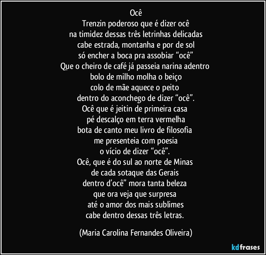Ocê
Trenzin poderoso que é dizer ocê
na timidez dessas três letrinhas delicadas
cabe estrada, montanha e por de sol
só encher a boca pra assobiar “ocê”
Que o cheiro de café já passeia narina adentro 
bolo de milho molha o beiço
colo de mãe aquece o peito 
dentro do aconchego de dizer “ocê”.
Ocê que é jeitin de primeira casa 
pé descalço em terra vermelha
bota de canto meu livro de filosofia 
me presenteia com poesia
o vício de dizer “ocê”. 
Ocê, que é do sul ao norte de Minas 
de cada sotaque das Gerais 
dentro d’ocê” mora tanta beleza 
que ora veja que surpresa 
até o amor dos mais sublimes
cabe dentro dessas três letras. (Maria Carolina Fernandes Oliveira)
