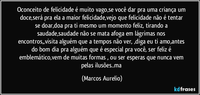 Oconceito de felicidade é muito vago,se você dar pra uma criança um doce,será pra ela a maior felicidade,vejo que felicidade não é tentar se doar,doa pra ti mesmo um momento feliz, tirando a saudade,saudade não se mata  afoga em lágrimas nos encontros,,visita  alguém que a tempos não ver, ,diga eu ti amo,antes do bom dia  pra alguém que é especial  pra você, ser feliz é emblemático,vem  de muitas formas , ou ser esperas que nunca vem pelas ilusões..ma (Marcos Aurelio)