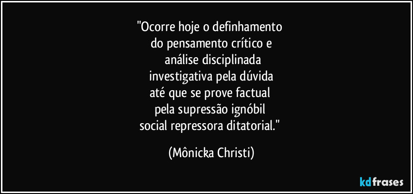 "Ocorre hoje o definhamento
do pensamento crítico e
análise disciplinada
investigativa pela dúvida
até que se prove factual
pela supressão ignóbil
social repressora ditatorial." (Mônicka Christi)