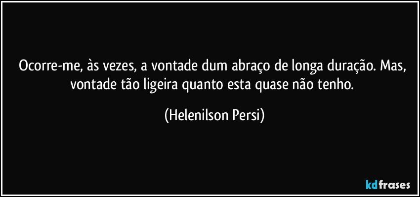 Ocorre-me, às vezes, a vontade dum abraço de longa duração. Mas, vontade tão ligeira quanto esta quase não tenho. (Helenilson Persi)