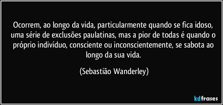 Ocorrem, ao longo da vida, particularmente quando se fica idoso, uma série de exclusões paulatinas, mas a pior de todas é quando o próprio indivíduo, consciente ou inconscientemente, se sabota ao longo da sua vida. (Sebastião Wanderley)