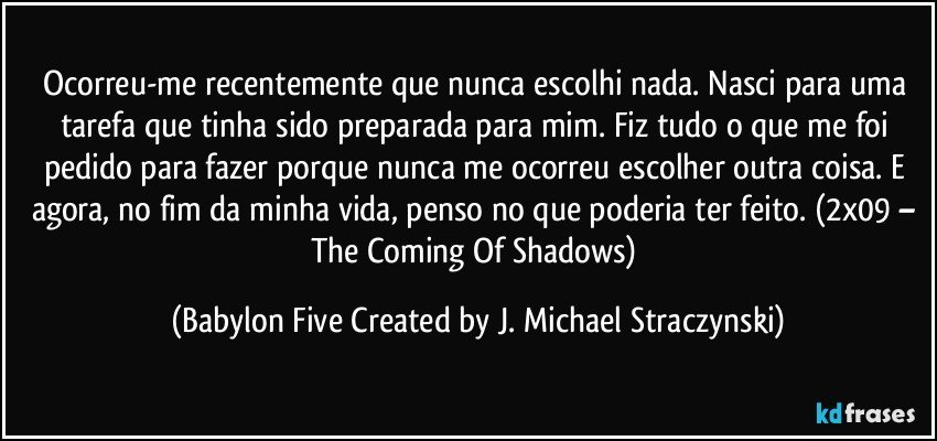 Ocorreu-me recentemente que nunca escolhi nada. Nasci para uma tarefa que tinha sido preparada para mim. Fiz tudo o que me foi pedido para fazer porque nunca me ocorreu escolher outra coisa. E agora, no fim da minha vida, penso no que poderia ter feito. (2x09 – The Coming Of Shadows) (Babylon Five Created by J. Michael Straczynski)