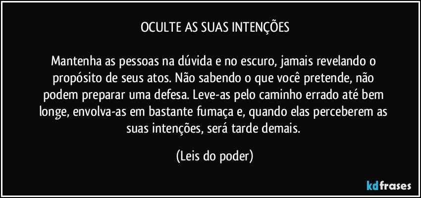 OCULTE AS SUAS INTENÇÕES

Mantenha as pessoas na dúvida e no escuro, jamais revelando o propósito de seus atos. Não sabendo o que você pretende, não podem preparar uma defesa. Leve-as pelo caminho errado até bem longe, envolva-as em bastante fumaça e, quando elas perceberem as suas intenções, será tarde demais. (Leis do poder)